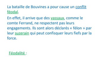 La bataille de Bouvines a pour cause un conflit
féodal.
En effet, il arrive que des vassaux, comme le
comte Ferrand, ne respectent pas leurs
engagements. Ils sont alors déclarés « félon » par
leur suzerain qui peut confisquer leurs fiefs par la
force.
Féodalité :
 