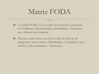 Matriz FODA
 La matriz FODA es un cuadro de situación que resume
las Fortalezas, Oportunidades, Debilidades y Amenazas
que enfrenta una empresa
 Permite trazar cursos de acción sobre la base de un
diagnóstico tanto interno (Debilidades y Fortaleza) como
externo (Oportunidades y Amenazas).
 