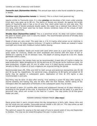varieties are Cook, Endeavour and Graham.

Townsville stylo (Stylosanthes hllmilis): This annual type stylo is also found suitable for growing
in Kerala.

Caribbean stylo (Stylosanthes hamata cv. Verano): This is a short-lived perennial leg

legume similar to Townsville stylo. It is slow growing and develops a flat crown under grazing.
Erect stem may grow up to 80 cm. The stems of Verano are smooth. As against the bristly
stems of Townsville stylo it has a line of very fine, short white hairs on one side only. The
flowering spike of Verano produces double seeds; the upper has a reduced hook about 3 to 5
mm long, while the lower seed has no hook. Verano combines many of the virtues of both
annuals and perennials.

Shrubby Stylo (Stylosanthes scabra): This is a perennial shrub. Its deep root system enables
the plant to remain green even in very dry season. The recommended varieties of shrubby stylo
are Seca and Fitzroy.

Seeds of stylo are very small. The seed rate is 2 to 3.5 kg/ha when grown as an intercrop in
coconut gardens. For grass legume mixtures, 1.5 kg/ha is sufficient. Seeds are soaked in water
overnight and mixed with rhizobium culture before sowing.


Prepare a fine seedbed. Seeds are mixed with sand when sown as a pure crop or mixed with
grass seeds for mixtures. Seeds are sown broadcast and covered with thin layer of soil or
dibbled at a spacing of 30 cm between rows. The depth of sowing should be 5-10 mm. Seeds
germinate within a week.

For seed production, the variety Cook can be recommended. A seed rate of 5 kg/ha is better for
seed production. Apply phosphorus @ 120 kg and lime @ 375 kg per ha for maximum yield. For
seed production, irrigate with 33 mm of water once in 9 days during summer months from
January to March. A total of 10 such irrigations are re quired during the period.

Recommended dose ofN, P2Os and K2O for both annual and perennial stylosanthes are 20, 80
and 30 kg per ha, respectively. For perennial crops, phosphorus @ 80 kg/ha and potash @ 30
kg/ha may be applied in subsequent years. Application of lime @ 375 kg/ha is also
recommended in acid soils.

Gap filling may be done 15 days after sowing. First weeding is given 45 days after sowing. A
second weeding and hoeing may also be done after the first harvest. Gentle raking of the
interspace after the application of fertilizers in the subsequent years may be done.

First harvest is taken 3-4 months after sowing and subsequent harvest at 45 days intervals or
according to the growth of the crop. A maximum of 4-5 harvests can be taken in a year for a
perennial crop, which will re main in the field for 3 years. The crop yields 25-30 tlha green
fodder per year.

                           FODDER CEREALS FODDER MAIZE (Zea mays)

Maize grows best in warm climate where the day temperature is fairly light. Heavy rains and
dry hot winds are not suitable. Favourable annual rainfall is 60-100 cm. The crop comes up well
in soils with good drainage and fair moisture status.

The optimum season for sowing is the last week of June to second week of July and September
to October. The crop can be raised throughout the year in areas where ir
 