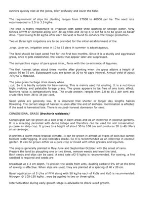 runners quickly root at the joints, tiller profusely and cover the field.


The requirement of slips for planting ranges from 27000 to 40000 per ha. The seed rate
recommended is 2.5 to 3.5 kglha.

The crop is highly responsive to irrigation with cattle-shed washing or sewage water. Forty
tonnes ofFYM or compost along with 30 kg P2Os and 30 kg K;O per ha is to be given as basal'
dose. Topdressing N 40 kg/ha after each harvest is found to enhance the forage production.

Two or three light irrigations are to be pro vided for the initial establishment of the

.crop. Later on, irrigation once in 10 to 15 days in summer is advantageous.

The land should be kept weed free for the first two months. Since it is a sturdy and aggressive
grass, once it gets established, the weeds that appear later are suppressed.

The competitive vigour of para grass inter_ feres with the co-existence of legumes.

The first harvest takes about three months after planting when the grass attains a height of
about 60 to 75 cm. Subsequent cuts are taken at 30 to 40 days interval. Annual yield of about
70 t/ha is obtained.

 The para grass herbage dries slowly when
. cut. So it is hardly suitable for hay- making. This is mainly used for ensiling. It is a nutritious
 high. yielding and palatable forage grass. The grass appears to be free of any toxic effect.
 Nutritive value is compara tively less. The crude protein. ranges from 2.8 to 16.1 per cent and
 crude fibre from 28 to 34 per cent.

Seed yields are generally low. It is observed that shorter or longer day lengths hasten
flowering. The correct stage of harvest is soon after the end of anthesis. Germination is affected
if the seed is harvested late. There is no post-harvest dormancy for seed.

CONGOSIGNAL GRASS (Brachiaria ruziziensis)

Congosignal can be grown as a sole crop in open areas and as an intercrop in coconut gardens.
It is a creeping perennial with dense foliage and therefore can be used for soil conservation
purpose as strip crop. It grows to a height of about 50 to 100 cm and produces 30 to 40 tillers
on an average.

It prefers a warm moist tropical climate. It can be grown in almost all types of soils but cannot
tolerate waterlogging. It also tolerates shade. So it is recommended as an intercrop in coconut
garden. It can be grown either as a pure crop or mixed with other grasses and legumes.

The crop is generally planted in May-June and September-October with the onset of rains.
Prepare the land by ploughing one or two times, remove weeds and level the land.
Both seeds and slips can be used. A seed rate of2-5 kglha is recommended. For sowing, a fine
seedbed is required and seeds are

broadcast at 1-2 cm depth. To protect the seeds from ants, dusting carbaryl 5% DP at the time
of sowing is effective. When slips are used, they are planted at a spacing of 40 x 20 cm.

Basal application of 5 t/ha of FYM along with 50 kg/ha each of PzOs and KzO is recommended.
Nitrogen @ 100-150 kglha . may be applied in two or three splits.

Intercultivation during early growth stage is advisable to check weed growth.
 