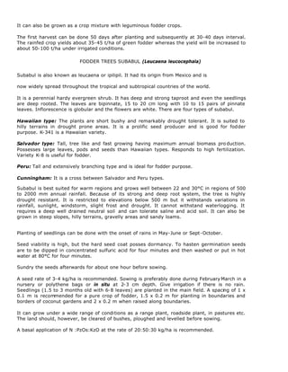 It can also be grown as a crop mixture with leguminous fodder crops.

The first harvest can be done 50 days after planting and subsequently at 30-40 days interval.
The rainfed crop yields about 35-45 t/ha of green fodder whereas the yield will be increased to
about 50-100 t/ha under irrigated conditions.

                           FODDER TREES SUBABUL (Leucaena leucocephala)


Subabul is also known as leucaena or ipilipil. It had its origin from Mexico and is

now widely spread throughout the tropical and subtropical countries of the world.

It is a perennial hardy evergreen shrub. It has deep and strong taproot and even the seedlings
are deep rooted. The leaves are bipinnate, 15 to 20 cm long with 10 to 15 pairs of pinnate
leaves. Inflorescence is globular and the flowers are white. There are four types of subabul.

Hawaiian type: The plants are short bushy and remarkably drought tolerant. It is suited to
hilly terrains in drought prone areas. It is a prolific seed producer and is good for fodder
purpose. K-341 is a Hawaiian variety.

Salvador type: Tall, tree like and fast growing having maximum annual biomass pro duction.
Possesses large leaves, pods and seeds than Hawaiian types. Responds to high fertilization.
Variety K-8 is useful for fodder.

Peru: Tall and extensively branching type and is ideal for fodder purpose.

Cunningham: It is a cross between Salvador and Peru types.

Subabul is best suited for warm regions and grows well between 22 and 30°C in regions of 500
to 2000 mm annual rainfall. Because of its strong and deep root system, the tree is highly
drought resistant. It is restricted to elevations below 500 m but it withstands variations in
rainfall, sunlight, windstorm, slight frost and drought. It cannot withstand waterlogging. It
requires a deep well drained neutral soil and can tolerate saline and acid soil. It can also be
grown in steep slopes, hilly terrains, gravelly areas and sandy loams.


Planting of seedlings can be done with the onset of rains in May-June or Sept-October.

Seed viability is high, but the hard seed coat posses dormancy. To hasten germination seeds
are to be dipped in concentrated sulfuric acid for four minutes and then washed or put in hot
water at 80°C for four minutes.

Sundry the seeds afterwards for about one hour before sowing.

A seed rate of 3-4 kg/ha is recommended. Sowing is preferably done during February March in a
nursery or polythene bags or in situ at 2-3 cm depth. Give irrigation if there is no rain.
Seedlings (1.5 to 3 months old with 6-8 leaves) are planted in the main field. A spacing of 1 x
0.1 m is recommended for a pure crop of fodder, 1.5 x 0.2 m for planting in boundaries and
borders of coconut gardens and 2 x 0.2 m when raised along boundaries.

It can grow under a wide range of conditions as a range plant, roadside plant, in pastures etc.
The land should, however, be cleared of bushes, ploughed and levelled before sowing.

A basal application of N :PzOs:KzO at the rate of 20:50:30 kg/ha is recommended.
 