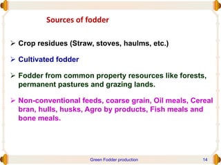 Sources of fodder
 Crop residues (Straw, stoves, haulms, etc.)
 Cultivated fodder
 Fodder from common property resources like forests,
permanent pastures and grazing lands.
 Non-conventional feeds, coarse grain, Oil meals, Cereal
bran, hulls, husks, Agro by products, Fish meals and
bone meals.
Green Fodder production 14
 