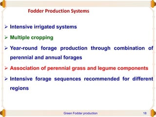 Fodder Production Systems
 Intensive irrigated systems
 Multiple cropping
 Year-round forage production through combination of
perennial and annual forages
 Association of perennial grass and legume components
 Intensive forage sequences recommended for different
regions
Green Fodder production 18
 