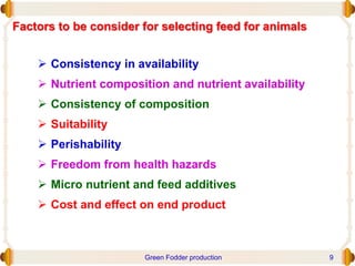 Factors to be consider for selecting feed for animals
 Consistency in availability
 Nutrient composition and nutrient availability
 Consistency of composition
 Suitability
 Perishability
 Freedom from health hazards
 Micro nutrient and feed additives
 Cost and effect on end product
Green Fodder production 9
 