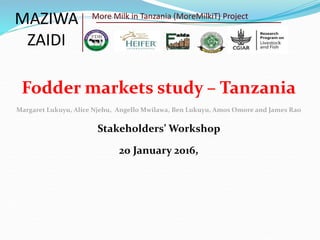 Fodder markets study – Tanzania
Margaret Lukuyu, Alice Njehu, Angello Mwilawa, Ben Lukuyu, Amos Omore and James Rao
Stakeholders’ Workshop
20 January 2016,
MAZIWA
ZAIDI
More Milk in Tanzania (MoreMilkiT) Project
 