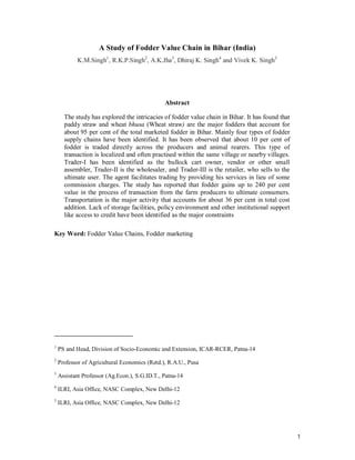 A Study of Fodder Value Chain in Bihar (India)
            K.M.Singh1, R.K.P.Singh2, A.K.Jha3, Dhiraj K. Singh4 and Vivek K. Singh5




                                               Abstract

      The study has explored the intricacies of fodder value chain in Bihar. It has found that
      paddy straw and wheat bhusa (Wheat straw) are the major fodders that account for
      about 95 per cent of the total marketed fodder in Bihar. Mainly four types of fodder
      supply chains have been identified. It has been observed that about 10 per cent of
      fodder is traded directly across the producers and animal rearers. This type of
      transaction is localized and often practised within the same village or nearby villages.
      Trader-I has been identified as the bullock cart owner, vendor or other small
      assembler, Trader-II is the wholesaler, and Trader-III is the retailer, who sells to the
      ultimate user. The agent facilitates trading by providing his services in lieu of some
      commission charges. The study has reported that fodder gains up to 240 per cent
      value in the process of transaction from the farm producers to ultimate consumers.
      Transportation is the major activity that accounts for about 36 per cent in total cost
      addition. Lack of storage facilities, policy environment and other institutional support
      like access to credit have been identified as the major constraints

Key Word: Fodder Value Chains, Fodder marketing




1
    PS and Head, Division of Socio-Economic and Extension, ICAR-RCER, Patna-14
2
    Professor of Agricultural Economics (Retd.), R.A.U., Pusa
3
    Assistant Professor (Ag.Econ.), S.G.ID.T., Patna-14
4
    ILRI, Asia Office, NASC Complex, New Delhi-12
5
    ILRI, Asia Office, NASC Complex, New Delhi-12




                                                                                                 1
 