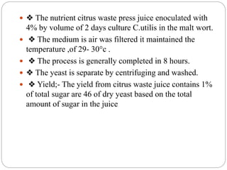  ❖ The nutrient citrus waste press juice enoculated with
4% by volume of 2 days culture C.utilis in the malt wort.
 ❖ The medium is air was filtered it maintained the
temperature ,of 29- 30°c .
 ❖ The process is generally completed in 8 hours.
 ❖ The yeast is separate by centrifuging and washed.
 ❖ Yield;- The yield from citrus waste juice contains 1%
of total sugar are 46 of dry yeast based on the total
amount of sugar in the juice
 