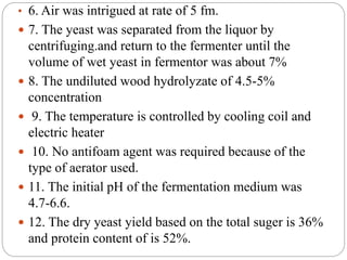 • 6. Air was intrigued at rate of 5 fm.
 7. The yeast was separated from the liquor by
centrifuging.and return to the fermenter until the
volume of wet yeast in fermentor was about 7%
 8. The undiluted wood hydrolyzate of 4.5-5%
concentration
 9. The temperature is controlled by cooling coil and
electric heater
 10. No antifoam agent was required because of the
type of aerator used.
 11. The initial pH of the fermentation medium was
4.7-6.6.
 12. The dry yeast yield based on the total suger is 36%
and protein content of is 52%.
 