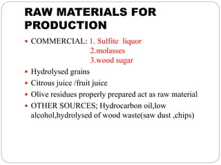 RAW MATERIALS FOR
PRODUCTION
 COMMERCIAL: 1. Sulfite liquor
2.molasses
3.wood sugar
 Hydrolysed grains
 Citrous juice /fruit juice
 Olive residues properly prepared act as raw material
 OTHER SOURCES; Hydrocarbon oil,low
alcohol,hydrolysed of wood waste(saw dust ,chips)
 