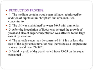  PRODUCTION PROCESS:
 1. The medium contain wood sugar stillage , reinforced by
addition of dipotassium Phosphate and urea in 0.05%
concentration
 2. The pH was maintained between 5-6.5 with ammonia.
 3. After the inoculation of liqour was aerated.the growth of
yeast and also of sugar concentration was affected to the large
extent by aeration
 4. The suitable sugar may be consumed in18 hrs or less .the
rate of the sugar consummation was increased as a temperature
was increased from 24-34°c.
 5. Yield : - yield of dry yeast varied from 43-63 on the sugar
consumed .
 