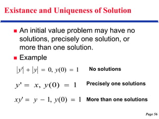 Page 56
Existance and Uniqueness of Solution
 An initial value problem may have no
solutions, precisely one solution, or
more than one solution.
 Example
1
)
0
(
,
0
' 

 y
y
y
1
)
0
(
,
' 
 y
x
y
1
)
0
(
,
1
' 

 y
y
xy
No solutions
Precisely one solutions
More than one solutions
 
