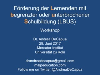 Förderung der Lernenden mit
begrenzter oder unterbrochener
Schulbildung (LBUS)
Workshop
Dr. Andrea DeCapua
29. Juni 2017
Mercator Institut
Universität zu Köln
drandreadecapua@gmail.com
malpeducation.com
Follow me on Twitter @AndreaDeCapua
 