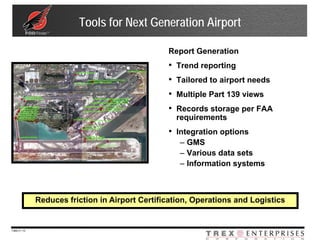 Tools for Next Generation Airport

                                                 Report Generation
                                                 •   Trend reporting
                                                 •   Tailored to airport needs
                                                 •   Multiple Part 139 views
                                                 •   Records storage per FAA
                                                     requirements
                                                 • Integration options
                                                     – GMS
                                                     – Various data sets
                                                     – Information systems



              Reduces friction in Airport Certification, Operations and Logistics


7369-V | 10
 