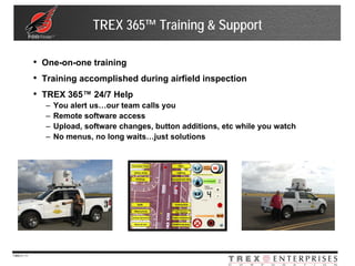 TREX 365™ Training & Support

              • One-on-one training
              • Training accomplished during airfield inspection
              • TREX 365™ 24/7 Help
                –   You alert us…our team calls you
                –   Remote software access
                –   Upload, software changes, button additions, etc while you watch
                –   No menus, no long waits…just solutions




7369-V | 11
 