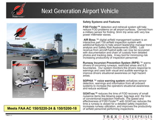 Next Generation Airport Vehicle
                                           Safety Systems and Features
                                           FOD Finder™ detection and retrieval system will help
                                           reduce FOD problems on all airport surfaces. Derived from
                                           a military sensor for finding .9mm trip wires with very low
                                           power millimeter waves.
                                            AIR Boss ™ digital airfield management system is an
                                           interactive part 139 airfield inspection system with
                                           additional features to help airport leadership manage trend
                                           analysis and Safety Risk Assessments (SRM). Lost
                                           revenue from aircraft fuel/oil spills can now be recovered
                                           with documentation and chain of custody from detailed
                                           photos and tracking data. A key tool for minimizing risk
                                           increasing productivity of inspection personnel.
                                           Runway Incursion Prevention System (RIPS) ™ warns
                                           drivers of oncoming runways, restricted areas and ILS
                                           boundaries. Our system monitors the drivers response to
                                           warnings and uses both visual and audible warnings to
                                           improve drivers situational awareness on high hazard
                                           areas.
                                           SOPHIA ™ voice warning system verbalizes sensor
                                           detection, warnings and information from all onboard
                                           systems to increase the operators situational awareness
                                           and reduce workload.
                                           GOATvac™ reduces the time of FOD recovery of small
                                           nuisance items like blowing paper, bag tags and the time
                                           of conventional inspection methods. The speed and
                                           effectiveness of FOD Finder™ with GOATvac reduces the
                                           time a runway is closed for a detailed safety inspection,
                                           increases runway utilization, and improves the productivity
  Meets FAA AC 150/5220-24 & 150/5200-18   of airfield personnel performing inspections.

7369-V | 3
 
