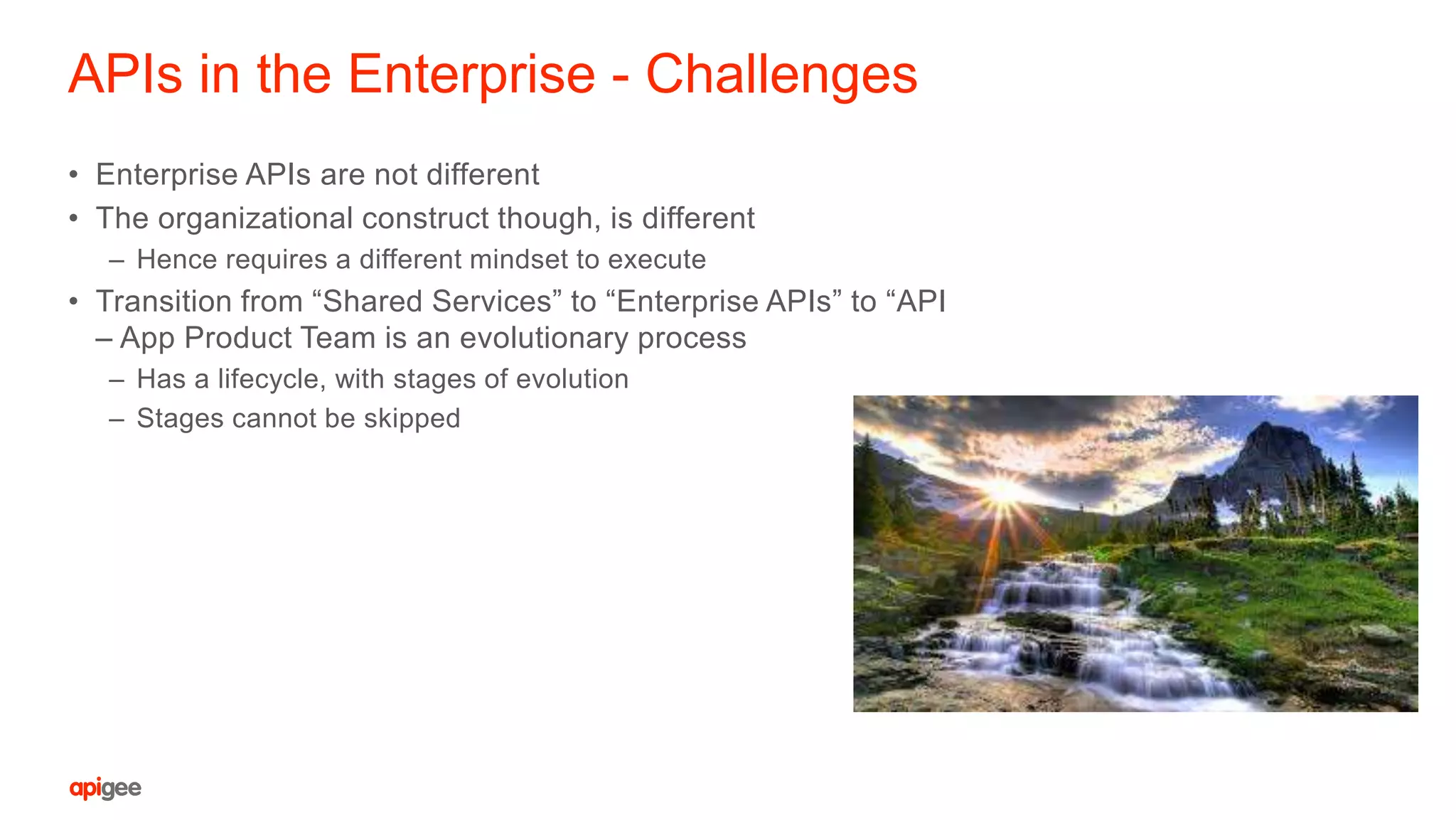 APIs in the Enterprise - Challenges
• Enterprise APIs are not different
• The organizational construct though, is different
– Hence requires a different mindset to execute
• Transition from “Shared Services” to “Enterprise APIs” to “API
– App Product Team is an evolutionary process
– Has a lifecycle, with stages of evolution
– Stages cannot be skipped
 