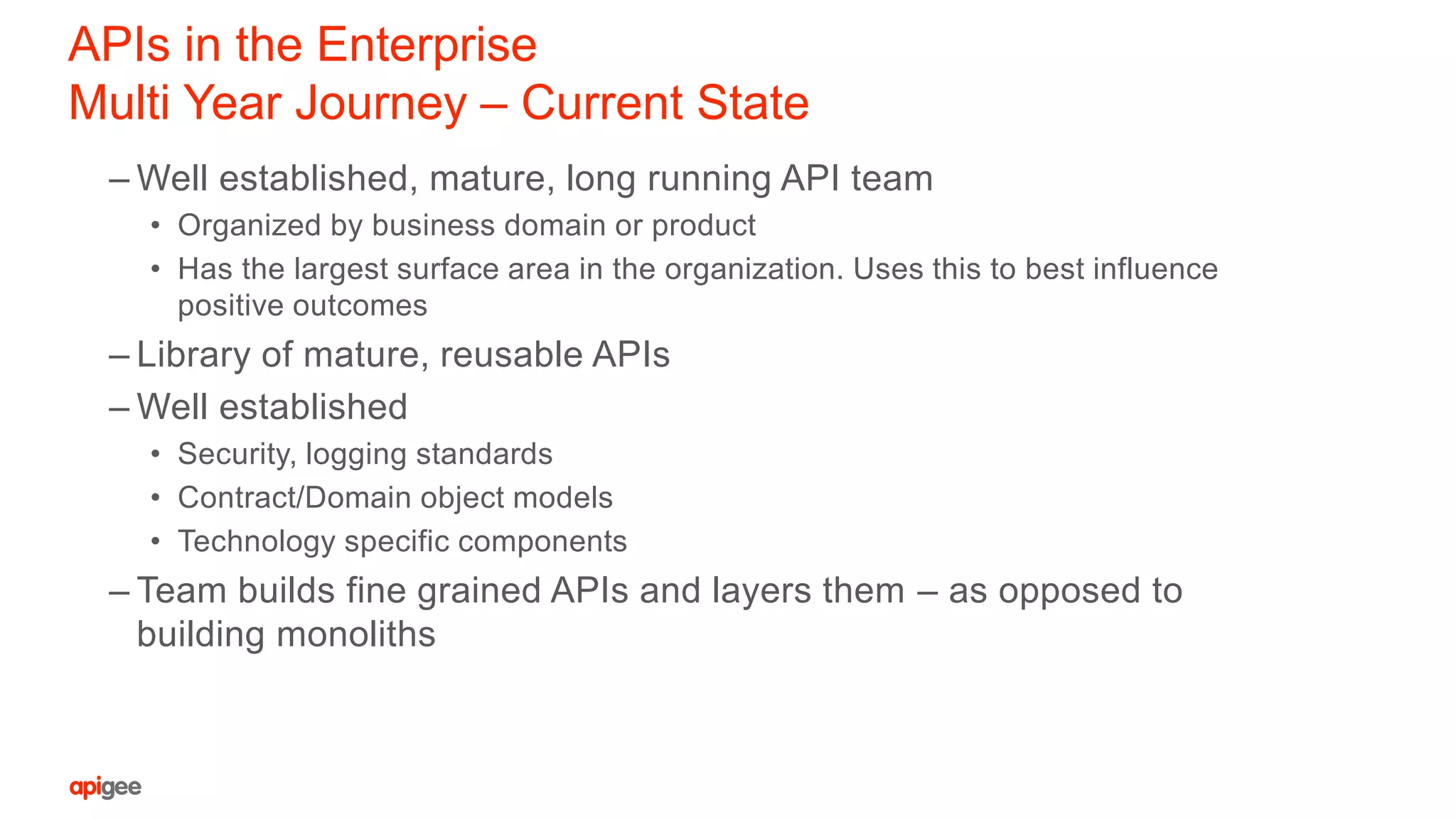 APIs in the Enterprise
Multi Year Journey – Current State
– Well established, mature, long running API team
• Organized by business domain or product
• Has the largest surface area in the organization. Uses this to best influence
positive outcomes
– Library of mature, reusable APIs
– Well established
• Security, logging standards
• Contract/Domain object models
• Technology specific components
– Team builds fine grained APIs and layers them – as opposed to
building monoliths
 