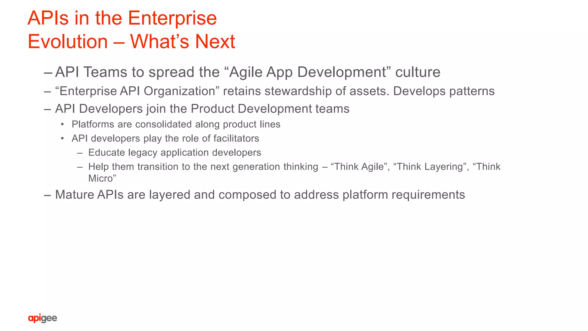 APIs in the Enterprise
Evolution – What’s Next
– API Teams to spread the “Agile App Development” culture
– “Enterprise API Organization” retains stewardship of assets. Develops patterns
– API Developers join the Product Development teams
• Platforms are consolidated along product lines
• API developers play the role of facilitators
– Educate legacy application developers
– Help them transition to the next generation thinking – “Think Agile”, “Think Layering”, “Think
Micro”
– Mature APIs are layered and composed to address platform requirements
 