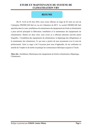 ETUDE ET MAINTENANCE DU SYSTENE DE
CLIMATISATION VRV
Rédigé et présenté par FOKOU Junior Dilane Page x
Du 01 Avril au 04 Juin 2024, nous avons effectué un stage de 02 mois au sein de
l’entreprise FROIDCAM Sarl en vue de l’obtention du DUT. La société FROIDCAM Sarl
spécialise dans la vente, installation et la maintenance des équipements de froids et climatisation
a pour activité principale la fabrication, installation et la maintenance des équipements de
climatisations. Durant ces deux mois, nous avons eu à effectuer plusieurs activités parmi
lesquelles : l’installation des équipements de climatisation, le dépannage des réfrigérateurs et
la maintenance des climatiseurs. Ce qui nous a permis de nous accoutumer avec le nom de
professionnel. Ainsi ce stage a été l’occasion pour nous d’apprendre, de me confronter au
marché de l’emploi et de mettre en pratique les connaissances théoriques acquises à l’école.
Mots clés : Installation, Maintenance des équipements de froid et climatisation, Dépannage,
Climatiseurs.
RESUME
 