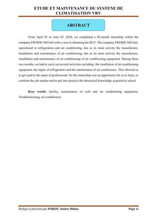 ETUDE ET MAINTENANCE DU SYSTENE DE
CLIMATISATION VRV
Rédigé et présenté par FOKOU Junior Dilane Page xi
From April 01 to June 03, 2024, we completed a 02-month internship within the
company FROIDCAM Sarl with a view to obtaining the DUT. The company FROIDCAM Sarl,
specialized in refrigeration and air conditioning, has as its main activity the manufacture,
installation and maintenance of air conditioning, has as its main activity the manufacture,
installation and maintenance of air conditioning of air conditioning equipment. During these
two months, we had to carry out several activities including: the installation of air conditioning
equipment, the repair of refrigerators and the maintenance of air conditioners. This allowed us
to get used to the name of professional. So this internship was an opportunity for us to learn, to
confront the job market and to put into practice the theoretical knowledge acquired at school.
Keys words: facility, maintenance of cold and air conditioning equipment,
Troubleshooting, air conditioners.
ABSTRACT
 