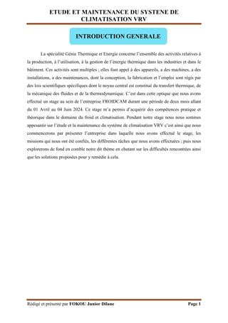 ETUDE ET MAINTENANCE DU SYSTENE DE
CLIMATISATION VRV
Rédigé et présenté par FOKOU Junior Dilane Page 1
La spécialité Génie Thermique et Energie concerne l’ensemble des activités relatives à
la production, à l’utilisation, à la gestion de l’énergie thermique dans les industries et dans le
bâtiment. Ces activités sont multiples ; elles font appel à des appareils, a des machines, a des
installations, a des maintenances, dont la conception, la fabrication et l’emploi sont régis par
des lois scientifiques spécifiques dont le noyau central est constitué du transfert thermique, de
la mécanique des fluides et de la thermodynamique. C’est dans cette optique que nous avons
effectué un stage au sein de l’entreprise FROIDCAM durant une période de deux mois allant
du 01 Avril au 04 Juin 2024. Ce stage m’a permis d’acquérir des compétences pratique et
théorique dans le domaine du froid et climatisation. Pendant notre stage nous nous sommes
appesantir sur l’étude et la maintenance du système de climatisation VRV c’est ainsi que nous
commencerons par présenter l’entreprise dans laquelle nous avons effectué le stage, les
missions qui nous ont été confiés, les différentes tâches que nous avons effectuées ; puis nous
explorerons de fond en comble notre dit thème en chutant sur les difficultés rencontrées ainsi
que les solutions proposées pour y remédie à cela.
INTRODUCTION GENERALE
 