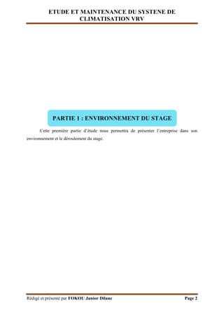 ETUDE ET MAINTENANCE DU SYSTENE DE
CLIMATISATION VRV
Rédigé et présenté par FOKOU Junior Dilane Page 2
Cette première partie d’étude nous permettra de présenter l’entreprise dans son
environnement et le déroulement du stage.
PARTIE 1 : ENVIRONNEMENT DU STAGE
 