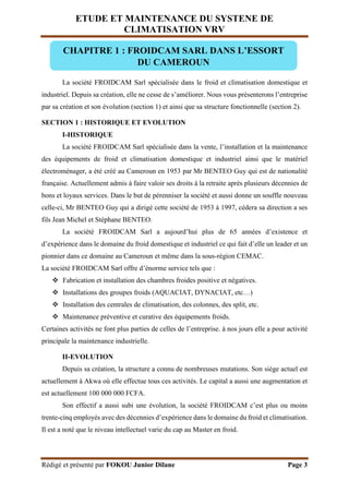 ETUDE ET MAINTENANCE DU SYSTENE DE
CLIMATISATION VRV
Rédigé et présenté par FOKOU Junior Dilane Page 3
La société FROIDCAM Sarl spécialisée dans le froid et climatisation domestique et
industriel. Depuis sa création, elle ne cesse de s’améliorer. Nous vous présenterons l’entreprise
par sa création et son évolution (section 1) et ainsi que sa structure fonctionnelle (section 2).
SECTION 1 : HISTORIQUE ET EVOLUTION
I-HISTORIQUE
La société FROIDCAM Sarl spécialisée dans la vente, l’installation et la maintenance
des équipements de froid et climatisation domestique et industriel ainsi que le matériel
électroménager, a été créé au Cameroun en 1953 par Mr BENTEO Guy qui est de nationalité
française. Actuellement admis à faire valoir ses droits à la retraite après plusieurs décennies de
bons et loyaux services. Dans le but de pérenniser la société et aussi donne un souffle nouveau
celle-ci, Mr BENTEO Guy qui a dirigé cette société de 1953 à 1997, cèdera sa direction a ses
fils Jean Michel et Stéphane BENTEO.
La société FROIDCAM Sarl a aujourd’hui plus de 65 années d’existence et
d’expérience dans le domaine du froid domestique et industriel ce qui fait d’elle un leader et un
pionnier dans ce domaine au Cameroun et même dans la sous-région CEMAC.
La société FROIDCAM Sarl offre d’énorme service tels que :
 Fabrication et installation des chambres froides positive et négatives.
 Installations des groupes froids (AQUACIAT, DYNACIAT, etc…)
 Installation des centrales de climatisation, des colonnes, des split, etc.
 Maintenance préventive et curative des équipements froids.
Certaines activités ne font plus parties de celles de l’entreprise. à nos jours elle a pour activité
principale la maintenance industrielle.
II-EVOLUTION
Depuis sa création, la structure a connu de nombreuses mutations. Son siège actuel est
actuellement à Akwa où elle effectue tous ces activités. Le capital a aussi une augmentation et
est actuellement 100 000 000 FCFA.
Son effectif a aussi subi une évolution, la société FROIDCAM c’est plus ou moins
trente-cinq employés avec des décennies d’expérience dans le domaine du froid et climatisation.
Il est a noté que le niveau intellectuel varie du cap au Master en froid.
CHAPITRE 1 : FROIDCAM SARL DANS L’ESSORT
DU CAMEROUN
 
