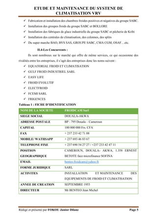 ETUDE ET MAINTENANCE DU SYSTENE DE
CLIMATISATION VRV
Rédigé et présenté par FOKOU Junior Dilane Page 5
 Fabrication et installation des chambres froides positives et négatives du groupe SABC.
 Installation des groupes froids du groupe SABC et BOLLORE
 Installation des fabriques de glace industrielle du groupe SABC et pêcherie de Kribi
 Installation des centrales de climatisation, des colonnes, des splits
 Du super marche BAO, BVS SAS, GROUPE SABC, CMA CGM, OSAF…etc.
II.4-Les Concurrents :
Ils sont nombreux sur le marché qui offre de même services, ce qui occasionne des
rivalités entre les entreprises, il s’agit des entreprises donc les noms suivent :
 EQUATORIAL FROID ET CLIMATISATION
 GULF FROID INDUSTRIEL SARL
 EASY LIFE
 FROID EVOLUTIF
 ELECTFROID
 FCEMI SARL
 FRIGENCES
Tableau 1 : FICHE D’IDENTIFICATION
NOM DE LA SOCIETE FROIDCAM Sarl
SIEGE SOCIAL DOUALA-AKWA
ADRESSE POSTALE BP : 795 Douala – Cameroun
CAPITAL 100 000 000 Frs. CFA
FAX + 237 233 42 71 88
MOBILE/ WATHSAPP + 237 693 46 83 67
TELEPHONE FIXE + 237 690 54 27 27 / +237 233 42 47 11
POSITION
GEOGRAPHIQUE
CAMEROUN, DOUALA- AKWA, 1.358 ERNEST
BETOTE face microfinance SOFINA
EMAIL benteo.froidcam@yahoo.fr
FORME JURIDIQUE SARL
ACTIVITES INSTALLATION ET MAINTENANCE DES
EQUIPEMENTS DE FROID ET CLIMATISATION
ANNEE DE CREATION SEPTEMBRE 1953
DIRECTEUR Mr BENTEO Jean Michel
 