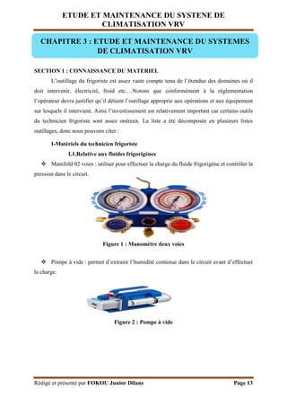 ETUDE ET MAINTENANCE DU SYSTENE DE
CLIMATISATION VRV
Rédigé et présenté par FOKOU Junior Dilane Page 13
SECTION 1 : CONNAISSANCE DU MATERIEL
L’outillage du frigoriste est assez vaste compte tenu de l’étendue des domaines où il
doit intervenir, électricité, froid etc.…Notons que conformément à la règlementation
l’opérateur devra justifier qu’il détient l’outillage approprie aux opérations et aux équipement
sur lesquels il intervient. Ainsi l’investissement est relativement important car certains outils
du technicien frigoriste sont assez onéreux. La liste a été décomposée en plusieurs listes
outillages, donc nous pouvons citer :
I-Matériels du technicien frigoriste
I.1.Relative aux fluides frigorigènes
 Manifold 02 voies : utiliser pour effectuer la charge du fluide frigorigène et contrôler la
pression dans le circuit.
Figure 1 : Manomètre deux voies
 Pompe à vide : permet d’extraire l’humidité contenue dans le circuit avant d’effectuer
la charge.
Figure 2 : Pompe à vide
CHAPITRE 3 : ETUDE ET MAINTENANCE DU SYSTEMES
DE CLIMATISATION VRV
 