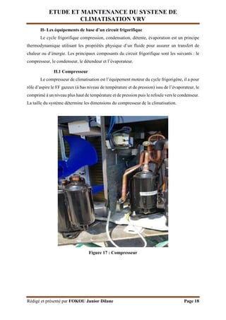 ETUDE ET MAINTENANCE DU SYSTENE DE
CLIMATISATION VRV
Rédigé et présenté par FOKOU Junior Dilane Page 18
II- Les équipements de base d’un circuit frigorifique
Le cycle frigorifique compression, condensation, détente, évaporation est un principe
thermodynamique utilisant les propriétés physique d’un fluide pour assurer un transfert de
chaleur ou d’énergie. Les principaux composants du circuit frigorifique sont les suivants : le
compresseur, le condenseur, le détendeur et l’évaporateur.
II.1 Compresseur
Le compresseur de climatisation est l’équipement moteur du cycle frigorigène, il a pour
rôle d’aspire le FF gazeux (à bas niveau de température et de pression) issu de l’évaporateur, le
comprimé à un niveau plus haut de température et de pression puis le refoule vers le condenseur.
La taille du système détermine les dimensions du compresseur de la climatisation.
Figure 17 : Compresseur
 