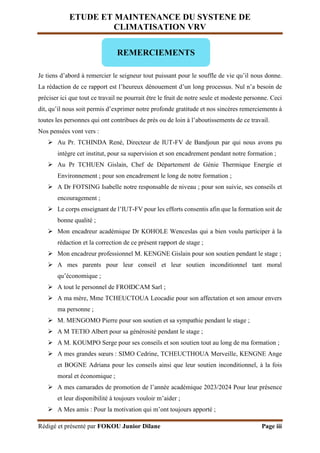 ETUDE ET MAINTENANCE DU SYSTENE DE
CLIMATISATION VRV
Rédigé et présenté par FOKOU Junior Dilane Page iii
Je tiens d’abord à remercier le seigneur tout puissant pour le souffle de vie qu’il nous donne.
La rédaction de ce rapport est l’heureux dénouement d’un long processus. Nul n’a besoin de
préciser ici que tout ce travail ne pourrait être le fruit de notre seule et modeste personne. Ceci
dit, qu’il nous soit permis d’exprimer notre profonde gratitude et nos sincères remerciements à
toutes les personnes qui ont contribues de près ou de loin à l’aboutissements de ce travail.
Nos pensées vont vers :
 Au Pr. TCHINDA René, Directeur de IUT-FV de Bandjoun par qui nous avons pu
intègre cet institut, pour sa supervision et son encadrement pendant notre formation ;
 Au Pr TCHUEN Gislain, Chef de Département de Génie Thermique Energie et
Environnement ; pour son encadrement le long de notre formation ;
 A Dr FOTSING Isabelle notre responsable de niveau ; pour son suivie, ses conseils et
encouragement ;
 Le corps enseignant de l’IUT-FV pour les efforts consentis afin que la formation soit de
bonne qualité ;
 Mon encadreur académique Dr KOHOLE Wenceslas qui a bien voulu participer à la
rédaction et la correction de ce présent rapport de stage ;
 Mon encadreur professionnel M. KENGNE Gislain pour son soutien pendant le stage ;
 A mes parents pour leur conseil et leur soutien inconditionnel tant moral
qu’économique ;
 A tout le personnel de FROIDCAM Sarl ;
 A ma mère, Mme TCHEUCTOUA Leocadie pour son affectation et son amour envers
ma personne ;
 M. MENGOMO Pierre pour son soutien et sa sympathie pendant le stage ;
 A M TETIO Albert pour sa générosité pendant le stage ;
 A M. KOUMPO Serge pour ses conseils et son soutien tout au long de ma formation ;
 A mes grandes sœurs : SIMO Cedrine, TCHEUCTHOUA Merveille, KENGNE Ange
et BOGNE Adriana pour les conseils ainsi que leur soutien inconditionnel, à la fois
moral et économique ;
 A mes camarades de promotion de l’année académique 2023/2024 Pour leur présence
et leur disponibilité à toujours vouloir m’aider ;
 A Mes amis : Pour la motivation qui m’ont toujours apporté ;
REMERCIEMENTS
 