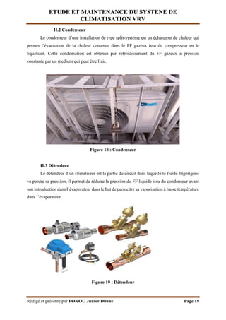 ETUDE ET MAINTENANCE DU SYSTENE DE
CLIMATISATION VRV
Rédigé et présenté par FOKOU Junior Dilane Page 19
II.2 Condenseur
Le condenseur d’une installation de type split-système est un échangeur de chaleur qui
permet l’évacuation de la chaleur contenue dans le FF gazeux issu du compresseur en le
liquéfiant. Cette condensation est obtenue par refroidissement du FF gazeux a pression
constante par un medium qui peut être l’air.
Figure 18 : Condenseur
II.3 Détendeur
Le détendeur d’un climatiseur est la partie du circuit dans laquelle le fluide frigorigène
va perdre sa pression, il permet de réduire la pression du FF liquide issu du condenseur avant
son introduction dans l’évaporateur dans le but de permettre sa vaporisation à basse température
dans l’évaporateur.
Figure 19 : Détendeur
 