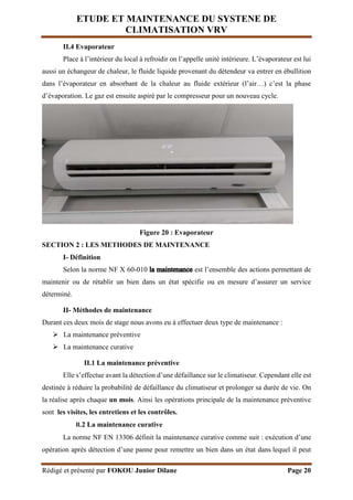 ETUDE ET MAINTENANCE DU SYSTENE DE
CLIMATISATION VRV
Rédigé et présenté par FOKOU Junior Dilane Page 20
II.4 Evaporateur
Place à l’intérieur du local à refroidir on l’appelle unité intérieure. L’évaporateur est lui
aussi un échangeur de chaleur, le fluide liquide provenant du détendeur va entrer en ébullition
dans l’évaporateur en absorbant de la chaleur au fluide extérieur (l’air…) c’est la phase
d’évaporation. Le gaz est ensuite aspiré par le compresseur pour un nouveau cycle.
Figure 20 : Evaporateur
SECTION 2 : LES METHODES DE MAINTENANCE
I- Définition
Selon la norme NF X 60-010 est l’ensemble des actions permettant de
maintenir ou de rétablir un bien dans un état spécifie ou en mesure d’assurer un service
déterminé.
II- Méthodes de maintenance
Durant ces deux mois de stage nous avons eu à effectuer deux type de maintenance :
 La maintenance préventive
 La maintenance curative
II.1 La maintenance préventive
Elle s’effectue avant la détection d’une défaillance sur le climatiseur. Cependant elle est
destinée à réduire la probabilité de défaillance du climatiseur et prolonger sa durée de vie. On
la réalise après chaque un mois. Ainsi les opérations principale de la maintenance préventive
sont les visites, les entretiens et les contrôles.
II.2 La maintenance curative
La norme NF EN 13306 définit la maintenance curative comme suit : exécution d’une
opération après détection d’une panne pour remettre un bien dans un état dans lequel il peut
 