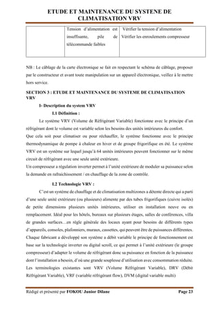 ETUDE ET MAINTENANCE DU SYSTENE DE
CLIMATISATION VRV
Rédigé et présenté par FOKOU Junior Dilane Page 23
Tension d’alimentation est
insuffisante, pile de
télécommande faibles
Vérifier la tension d’alimentation
Vérifier les enroulements compresseur
NB : Le câblage de la carte électronique se fait en respectant le schéma de câblage, proposer
par le constructeur et avant toute manipulation sur un appareil électronique, veillez à le mettre
hors service.
SECTION 3 : ETUDE ET MAINTENANCE DU SYSTEME DE CLIMATISATION
VRV
I- Description du system VRV
I.1 Définition :
Le système VRV (Volume de Réfrigérant Variable) fonctionne avec le principe d’un
réfrigérant dont le volume est variable selon les besoins des unités intérieures du confort.
Que cela soit pour climatiser ou pour réchauffer, le système fonctionne avec le principe
thermodynamique de pompe à chaleur en hiver et de groupe frigorifique en été. Le système
VRV est un système sur lequel jusqu’à 64 unités intérieures peuvent fonctionner sur le même
circuit de réfrigérant avec une seule unité extérieure.
Un compresseur a régulation inverter permet à l’unité extérieure de moduler sa puissance selon
la demande en rafraichissement / en chauffage de la zone de contrôle.
I.2 Technologie VRV :
C’est un système de chauffage et de climatisation multizones a détente directe qui a parti
d’une seule unité extérieure (ou plusieurs) alimente par des tubes frigorifiques (cuivre isolés)
de petite dimensions plusieurs unités intérieures, utiliser en installation neuve ou en
remplacement. Idéal pour les hôtels, bureaux sur plusieurs étages, salles de conférences, villa
de grandes surfaces…en règle générale des locaux ayant pour besoins de différents types
d’appareils, consoles, plafonniers, muraux, cassettes, qui peuvent être de puissances différentes.
Chaque fabricant a développé son système a débit variable le principe de fonctionnement est
base sur la technologie inverter ou digital scroll, ce qui permet à l’unité extérieure (le groupe
compresseur) d’adapter le volume de réfrigérant donc sa puissance en fonction de la puissance
dont l’installation a besoin, d’où une grande souplesse d’utilisation avec consommation réduite.
Les terminologies existantes sont VRV (Volume Réfrigérant Variable), DRV (Débit
Réfrigérant Variable), VRF (variable réfrigérant flow), DVM (digital variable multi)
 