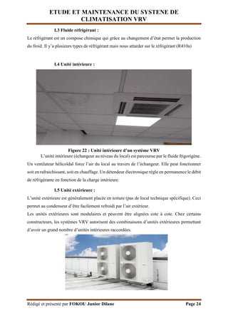 ETUDE ET MAINTENANCE DU SYSTENE DE
CLIMATISATION VRV
Rédigé et présenté par FOKOU Junior Dilane Page 24
I.3 Fluide réfrigérant :
Le réfrigérant est un compose chimique qui grâce au changement d’état permet la production
du froid. Il y’a plusieurs types de réfrigérant mais nous attarder sur le réfrigérant (R410a)
I.4 Unité intérieure :
Figure 22 : Unité intérieure d’un système VRV
L’unité intérieure (échangeur au niveau du local) est parcourue par le fluide frigorigène.
Un ventilateur hélicoïdal force l’air du local au travers de l’échangeur. Elle peut fonctionner
soit en rafraichissant, soit en chauffage. Un détendeur électronique règle en permanence le débit
de réfrigérante en fonction de la charge intérieure.
I.5 Unité extérieure :
L’unité extérieure est généralement placée en toiture (pas de local technique spécifique). Ceci
permet au condenseur d’être facilement refroidi par l’air extérieur.
Les unités extérieures sont modulaires et peuvent être alignées cote à cote. Chez certains
constructeurs, les systèmes VRV autorisent des combinaisons d’unités extérieures permettant
d’avoir un grand nombre d’unités intérieures raccordées.
 