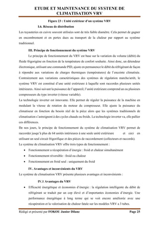 ETUDE ET MAINTENANCE DU SYSTENE DE
CLIMATISATION VRV
Rédigé et présenté par FOKOU Junior Dilane Page 25
Figure 23 : Unité extérieur d’un système VRV
I.6. Réseau de distribution
Les tuyauteries en cuivre souvent utilisées sont de très faible diamètre. Cela permet de gagner
en encombrement et en pertes dues au transport de la chaleur par rapport au système
traditionnel.
III. Principe de fonctionnement du système VRV
Le principe de fonctionnement du VRV est base sur la variation du volume (débit) du
fluide frigorigène en fonction de la température de confort souhaite. Ainsi donc, un détendeur
électronique, utilisant une commande PID, ajuste en permanence le débit du réfrigérant de façon
à répondre aux variations de charges thermiques (températures) de l’enceinte climatisée.
Contrairement aux variations caractéristiques des systèmes de régulation marche/arrêt, le
système VRV est constitué d’une unité extérieure à laquelle sont raccordes plusieurs unités
intérieures. Ainsi suivant la puissance de l’appareil, l’unité extérieure comprend un ou plusieurs
compresseurs du type inverter (vitesse variable).
La technologie inverter est innovante. Elle permet de réguler la puissance de la machine en
modulant la vitesse de rotation du moteur du compresseur. Elle ajuste la puissance du
climatiseur en fonction du besoin réel de la pièce alors que les systèmes traditionnels de
climatisation s’astreignent à des cycles chauds ou froids. La technologie inverter va, elle pallier
ces différences.
De nos jours, le principe de fonctionnement du système de climatisation VRV permet de
raccorder jusqu’à plus de 64 unités intérieures à une seule unité extérieure et ceci en
utilisant un seul circuit frigorifique et des pièces de raccordement (collecteurs et raccords).
Le système de climatisation VRV offre trois types de fonctionnement :
 Fonctionnement a récupération d’énergie : froid et chaleur simultanément
 Fonctionnement réversible : froid ou chaleur
 Fonctionnement en froid seul : uniquement du froid
IV. Avantages et inconvénients du VRV
Le système de climatisation VRV présente plusieurs avantages et inconvénients :
IV.1 Avantages du VRV
 Efficacité énergétique et économies d’énergie : la régulation intelligente du débit de
réfrigérant se traduit par un cop élevé et d’importantes économies d’énergie. Une
performance énergétique à long terme qui se voit encore améliorée avec une
récupération et la valorisation de chaleur fatale sur les modèles VRV a 3 tubes.
 