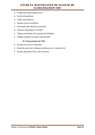 ETUDE ET MAINTENANCE DU SYSTENE DE
CLIMATISATION VRV
Rédigé et présenté par FOKOU Junior Dilane Page 26
 Coefficient de performance élevé
 Facilite d’installation
 Faible consommation
 Système moins encombrant
 Commande individuelle et centralisée
 Puissance frigorifique 5 à 90 KW
 Charge automatique de la quantité de réfrigérant
 Câblage simplifie des unités (sans polarité)
IV.2 Inconvénients du VRV
 Système très cher à l’acquisition
 Rareté des pièces de rechange actuellement sur le marché local
 Système dépendant d’une unité extérieure
 