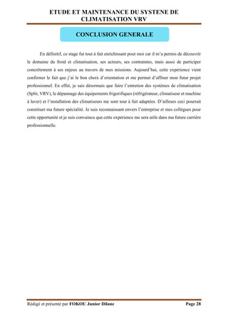 ETUDE ET MAINTENANCE DU SYSTENE DE
CLIMATISATION VRV
Rédigé et présenté par FOKOU Junior Dilane Page 28
En définitif, ce stage fut tout à fait enrichissant pour moi car il m’a permis de découvrir
le domaine du froid et climatisation, ses acteurs, ses contraintes, mais aussi de participer
concrètement à ses enjeux au travers de mes missions. Aujourd’hui, cette expérience vient
confirmer le fait que j’ai le bon choix d’orientation et me permet d’affiner mon futur projet
professionnel. En effet, je sais désormais que faire l’entretien des systèmes de climatisation
(Split, VRV), le dépannage des équipements frigorifiques (réfrigérateur, climatiseur et machine
à laver) et l’installation des climatiseurs me sont tout à fait adaptées. D’ailleurs ceci pourrait
constituer ma future spécialité. Je suis reconnaissant envers l’entreprise et mes collègues pour
cette opportunité et je suis convaincu que cette expérience me sera utile dans ma future carrière
professionnelle.
CONCLUSION GENERALE
 