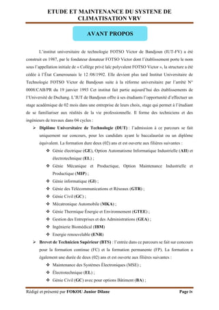 ETUDE ET MAINTENANCE DU SYSTENE DE
CLIMATISATION VRV
Rédigé et présenté par FOKOU Junior Dilane Page iv
L’institut universitaire de technologie FOTSO Victor de Bandjoun (IUT-FV) a été
construit en 1987, par le fondateur donateur FOTSO Victor dont l’établissement porte le nom
sous l’appellation initiale de « Collège privé laïc polyvalent FOTSO Victor », la structure a été
cédée à l’État Camerounais le 12 /08/1992. Elle devient plus tard Institut Universitaire de
Technologie FOTSO Victor de Bandjoun suite à la réforme universitaire par l’arrêté N°
0008/CAB/PR du 19 janvier 1993 Cet institut fait partie aujourd’hui des établissements de
l’Université de Dschang. L’IUT de Bandjoun offre à ses étudiants l’opportunité d’effectuer un
stage académique de 02 mois dans une entreprise de leurs choix, stage qui permet à l’étudiant
de se familiariser aux réalités de la vie professionnelle. Il forme des techniciens et des
ingénieurs de travaux dans 04 cycles :
 Diplôme Universitaire de Technologie (DUT) : l’admission à ce parcours se fait
uniquement sur concours, pour les candidats ayant le baccalauréat ou un diplôme
équivalent. La formation dure deux (02) ans et est ouverte aux filières suivantes :
 Génie électrique (GE), Option Automatisme Informatique Industrielle (AII) et
électrotechnique (EL) ;
 Génie Mécanique et Productique, Option Maintenance Industrielle et
Productique (MIP) ;
 Génie informatique (GI) ;
 Génie des Télécommunications et Réseaux (GTR) ;
 Génie Civil (GC) ;
 Mécatronique Automobile (MKA) ;
 Génie Thermique Énergie et Environnement (GTEE) ;
 Gestion des Entreprises et des Administrations (GEA) ;
 Ingénierie Biomédical (IBM)
 Energie renouvelable (ENR)
 Brevet de Technicien Supérieur (BTS) : l’entrée dans ce parcours se fait sur concours
pour la formation continue (FC) et la formation permanente (FP). La formation a
également une durée de deux (02) ans et est ouverte aux filières suivantes :
 Maintenance des Systèmes Électroniques (MSE) ;
 Électrotechnique (EL) ;
 Génie Civil (GC) avec pour options Bâtiment (BA) ;
AVANT PROPOS
 