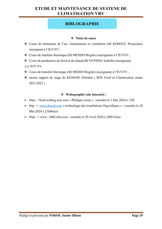 ETUDE ET MAINTENANCE DU SYSTENE DE
CLIMATISATION VRV
Rédigé et présenté par FOKOU Junior Dilane Page 29
 Notes de cours
 Cours de traitement de l’air, climatisation et ventilation (Dr KOHOLE Wenceslas)
enseignant à l’IUT/FV ;
 Cours de machine thermique (Dr MEDJIO Brigitte) enseignante à l’IUT/FV ;
 Cours de production du froid et du chaud (Dr FOTSING Isabelle) enseignante
à L’IUT/ FV
 Cours de transfert thermique (Dr MEDJO Brigitte) enseignante à l’IUT/FV ;
 ancien rapport de stage de KENGNE Ghislain ( BTS Froid et Climatisation année
2021/2022 )
 Webographie (site internet) :
 Http : //froid weblog tom.com « Philippe cretat » : consulte le 1 Mai 2024 à 12H
 http : // www.dunod.com « technologie des installations frigorifiques » : consulte le 24
Mai 2024 à 21h46min
 Http : // www. ABCclim.com : consulte le 20 Avril 2024 à 20H12min
BIBLOGRAPHIE
 