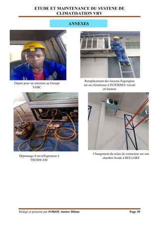 ETUDE ET MAINTENANCE DU SYSTENE DE
CLIMATISATION VRV
Rédigé et présenté par FOKOU Junior Dilane Page 30
Départ pour un entretien au Groupe
SABC
ANNEXES
Remplacement des liaisons frigorigène
sur un climatiseur à INTERIMA/ travail
en hauteur
Dépannage d’un réfrigérateur à
FROIDCAM
Changement du relais de contacteur sur une
chambre froide à BOLLORE
 