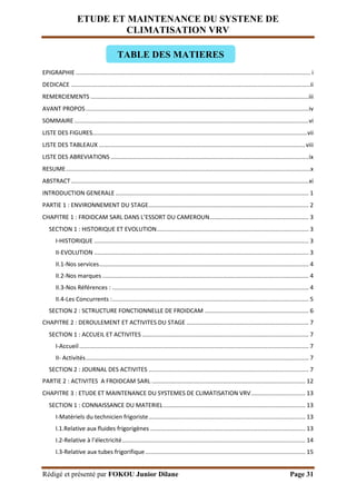 ETUDE ET MAINTENANCE DU SYSTENE DE
CLIMATISATION VRV
Rédigé et présenté par FOKOU Junior Dilane Page 31
EPIGRAPHIE .............................................................................................................................................. i
DEDICACE .................................................................................................................................................ii
REMERCIEMENTS ....................................................................................................................................iii
AVANT PROPOS.......................................................................................................................................iv
SOMMAIRE..............................................................................................................................................vi
LISTE DES FIGURES..................................................................................................................................vii
LISTE DES TABLEAUX .............................................................................................................................viii
LISTE DES ABREVIATIONS ........................................................................................................................ix
RESUME....................................................................................................................................................x
ABSTRACT................................................................................................................................................xi
INTRODUCTION GENERALE ..................................................................................................................... 1
PARTIE 1 : ENVIRONNEMENT DU STAGE................................................................................................. 2
CHAPITRE 1 : FROIDCAM SARL DANS L’ESSORT DU CAMEROUN............................................................ 3
SECTION 1 : HISTORIQUE ET EVOLUTION............................................................................................ 3
I-HISTORIQUE .................................................................................................................................. 3
II-EVOLUTION .................................................................................................................................. 3
II.1-Nos services............................................................................................................................... 4
II.2-Nos marques ............................................................................................................................. 4
II.3-Nos Références : ....................................................................................................................... 4
II.4-Les Concurrents :....................................................................................................................... 5
SECTION 2 : SCTRUCTURE FONCTIONNELLE DE FROIDCAM ............................................................... 6
CHAPITRE 2 : DEROULEMENT ET ACTIVITES DU STAGE .......................................................................... 7
SECTION 1 : ACCUEIL ET ACTIVITES ..................................................................................................... 7
I-Accueil........................................................................................................................................... 7
II- Activités....................................................................................................................................... 7
SECTION 2 : JOURNAL DES ACTIVITES ................................................................................................. 7
PARTIE 2 : ACTIVITES A FROIDCAM SARL ............................................................................................. 12
CHAPITRE 3 : ETUDE ET MAINTENANCE DU SYSTEMES DE CLIMATISATION VRV................................. 13
SECTION 1 : CONNAISSANCE DU MATERIEL...................................................................................... 13
I-Matériels du technicien frigoriste............................................................................................... 13
I.1.Relative aux fluides frigorigènes .............................................................................................. 13
I.2-Relative à l’électricité............................................................................................................... 14
I.3-Relative aux tubes frigorifique................................................................................................. 15
TABLE DES MATIERES
 