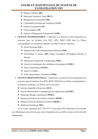 ETUDE ET MAINTENANCE DU SYSTENE DE
CLIMATISATION VRV
Rédigé et présenté par FOKOU Junior Dilane Page v
 Banque et Finance (BF) ;
 Marketing Commerce Vente (MCV) ;
 Management Evènementiel (ME)
 Comptabilité et Gestion des Entreprises (CGE) ;
 Froid et Climatisation (FC)
 Travaux publics (TP)
 Gestion et Management Evènementiel (GME)
 LICENCE TECHNOLOGIQUE : l’admission à ce parcours se fait uniquement sur
concours, pour les titulaires d’un DUT, BTS, DSEP, HND dans les filières
correspondantes à la formation souhaitée. Les filières sont les suivantes :
 Génie Électrique (GE) ;
 Ingénierie des Télécommunications et Réseaux (ITR) ;
 Informatique et réseaux (IR), Option Concepteur Développeur Réseaux et
Internet
 Maintenance industrielle et productique (MIP) ;
 Gestion et maintenance des installations énergétiques (GMIE) ;
 Génie Géomantique (GGEO) ;
 Génie Civil (GC) ;
 Génie mécatronique Automobile (GMK) ;
 LICENCE PROFESSIONNELLE : l’admission à ce parcourt se fait uniquement sur
concours, pour les titulaires d’un BTS, DSEP, HND dans les filières correspondantes à
la formation souhaitée. Les filières sont les suivantes :
 Gestion comptable et financière (GCF) ;
 Gestion administrative et management des organisations (GAMO) ;
 Marketing Manager opérationnel (MMO) ;
 Banque gestionnaire des relations clientèles (BGRC) ;
 Banque Gestion des Relations Clientèles (BGRC) ;
 Marketing Numérique (MN)
Il est à noter également qu’à l’IUT-FV il existe deux (02) laboratoires de recherche
avec thématiques aussi diverses que variées répondant ainsi aux défis et enjeux de la recherche
fondamentale.
 
