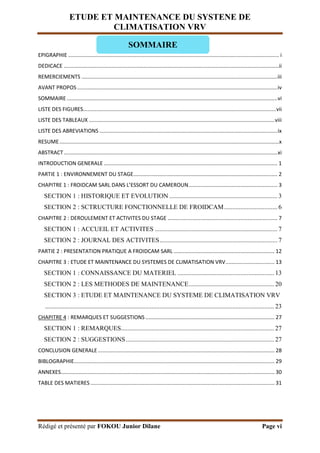ETUDE ET MAINTENANCE DU SYSTENE DE
CLIMATISATION VRV
Rédigé et présenté par FOKOU Junior Dilane Page vi
EPIGRAPHIE .............................................................................................................................................. i
DEDICACE .................................................................................................................................................ii
REMERCIEMENTS ....................................................................................................................................iii
AVANT PROPOS.......................................................................................................................................iv
SOMMAIRE..............................................................................................................................................vi
LISTE DES FIGURES..................................................................................................................................vii
LISTE DES TABLEAUX .............................................................................................................................viii
LISTE DES ABREVIATIONS ........................................................................................................................ix
RESUME....................................................................................................................................................x
ABSTRACT................................................................................................................................................xi
INTRODUCTION GENERALE ..................................................................................................................... 1
PARTIE 1 : ENVIRONNEMENT DU STAGE................................................................................................. 2
CHAPITRE 1 : FROIDCAM SARL DANS L’ESSORT DU CAMEROUN............................................................ 3
SECTION 1 : HISTORIQUE ET EVOLUTION ................................................................... 3
SECTION 2 : SCTRUCTURE FONCTIONNELLE DE FROIDCAM................................. 6
CHAPITRE 2 : DEROULEMENT ET ACTIVITES DU STAGE .......................................................................... 7
SECTION 1 : ACCUEIL ET ACTIVITES ............................................................................ 7
SECTION 2 : JOURNAL DES ACTIVITES......................................................................... 7
PARTIE 2 : PRESENTATION PRATIQUE A FROIDCAM SARL .................................................................... 12
CHAPITRE 3 : ETUDE ET MAINTENANCE DU SYSTEMES DE CLIMATISATION VRV................................. 13
SECTION 1 : CONNAISSANCE DU MATERIEL ............................................................ 13
SECTION 2 : LES METHODES DE MAINTENANCE..................................................... 20
SECTION 3 : ETUDE ET MAINTENANCE DU SYSTEME DE CLIMATISATION VRV
.............................................................................................................................................. 23
CHAPITRE 4 : REMARQUES ET SUGGESTIONS....................................................................................... 27
SECTION 1 : REMARQUES............................................................................................... 27
SECTION 2 : SUGGESTIONS............................................................................................ 27
CONCLUSION GENERALE....................................................................................................................... 28
BIBLOGRAPHIE....................................................................................................................................... 29
ANNEXES................................................................................................................................................ 30
TABLE DES MATIERES ............................................................................................................................ 31
SOMMAIRE
 