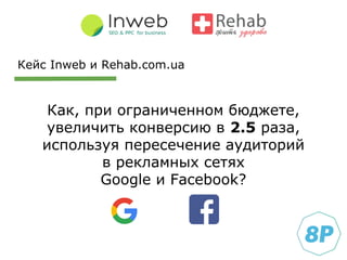 Как, при ограниченном бюджете,
увеличить конверсию в 2.5 раза,
используя пересечение аудиторий
в рекламных сетях
Google и Facebook?
Кейс Inweb и Rehab.com.ua
 