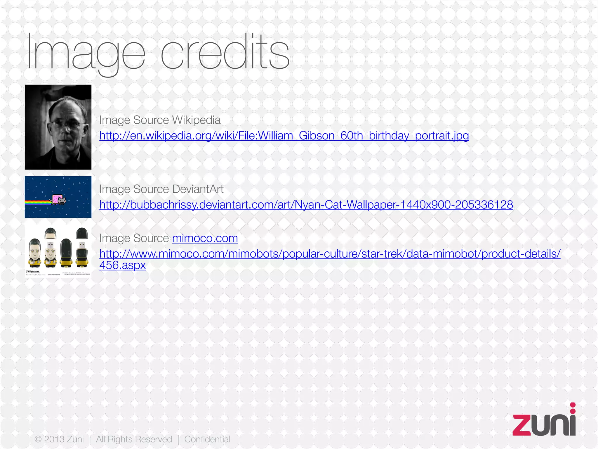© 2013 Zuni | All Rights Reserved | Confidential
Image credits
Image Source Wikipedia
http://en.wikipedia.org/wiki/File:William_Gibson_60th_birthday_portrait.jpg
Image Source DeviantArt
http://bubbachrissy.deviantart.com/art/Nyan-Cat-Wallpaper-1440x900-205336128
Image Source mimoco.com
http://www.mimoco.com/mimobots/popular-culture/star-trek/data-mimobot/product-details/
456.aspx
 