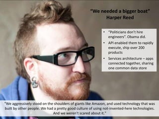 “We needed a bigger boat”
Harper Reed
"We aggressively stood on the shoulders of giants like Amazon, and used technology that was
built by other people. We had a pretty good culture of using not-invented-here technologies.
And we weren't scared about it."
• “Politicians don’t hire
engineers”. Obama did.
• API enabled them to rapidly
execute, ship over 200
products
• Services architecture – apps
connected together, sharing
one common data store
 