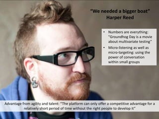 “We needed a bigger boat”
Harper Reed
Advantage from agility and talent: “The platform can only offer a competitive advantage for a
relatively short period of time without the right people to develop it”
• Numbers are everything:
"Groundhog Day is a movie
about multivariate testing”
• Micro-listening as well as
micro-targeting: using the
power of conversation
within small groups
 