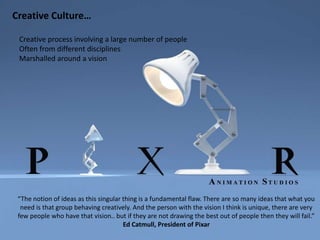 “The notion of ideas as this singular thing is a fundamental flaw. There are so many ideas that what you
need is that group behaving creatively. And the person with the vision I think is unique, there are very
few people who have that vision.. but if they are not drawing the best out of people then they will fail.”
Ed Catmull, President of Pixar
Creative process involving a large number of people
Often from different disciplines
Marshalled around a vision
Creative Culture…
 