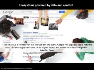 Ecosystems powered by data and context
“The objective is to index not just the web but the users…Google Plus (is) not a social network
but a unified Google identity to tie all of your search and indeed internet use together”
Benedict Evans
http://ben-evans.com/benedictevans/2013/5/21/google-io
 